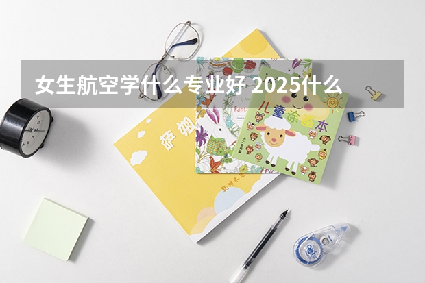 女生航空學(xué)什么專業(yè)好 2025什么專業(yè)值得推薦