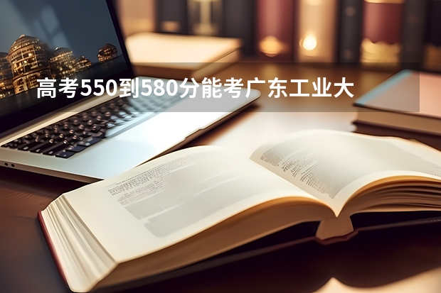 高考550到580分能考廣東工業(yè)大學(xué)嗎